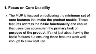 1. Focus on Core Usability
● The MUP is focused on delivering the minimum set of
core features that make the product usable. These
features address the basic functionality and ensure
that users can accomplish the primary task or
purpose of the product. It’s not just about having the
basic features but ensuring those features work well
enough to allow real use.
 