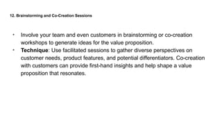 12. Brainstorming and Co-Creation Sessions
• Involve your team and even customers in brainstorming or co-creation
workshops to generate ideas for the value proposition.
• Technique: Use facilitated sessions to gather diverse perspectives on
customer needs, product features, and potential differentiators. Co-creation
with customers can provide first-hand insights and help shape a value
proposition that resonates.
 