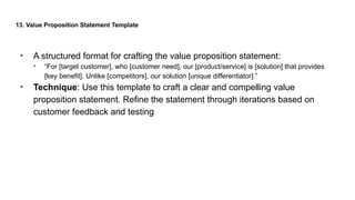 13. Value Proposition Statement Template
• A structured format for crafting the value proposition statement:
• “For [target customer], who [customer need], our [product/service] is [solution] that provides
[key benefit]. Unlike [competitors], our solution [unique differentiator].”
• Technique: Use this template to craft a clear and compelling value
proposition statement. Refine the statement through iterations based on
customer feedback and testing
 