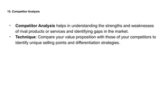 15. Competitor Analysis
• Competitor Analysis helps in understanding the strengths and weaknesses
of rival products or services and identifying gaps in the market.
• Technique: Compare your value proposition with those of your competitors to
identify unique selling points and differentiation strategies.
 