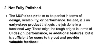 2. Not Fully Polished
● The MUP does not aim to be perfect in terms of
design, scalability, or performance. Instead, it is an
early-stage product that gets the job done in a
functional way. There might be rough edges in terms of
UI design, performance, or additional features, but it
is sufficient for users to try out and provide
valuable feedback.
 