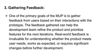 3. Gathering Feedback:
● One of the primary goals of the MUP is to gather
feedback from users based on their interactions with the
prototype. The feedback gathered can help the
development team refine the product and prioritize
features for the next iterations. Real-world feedback is
invaluable for understanding whether the product meets
user needs, works as expected, or requires significant
changes before further development.
 
