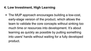 4. Low Investment, High Learning
● The MUP approach encourages building a low-cost,
early-stage version of the product, which allows the
team to validate the core concepts without sinking too
much time or resources into development. It’s about
learning as quickly as possible by putting something
into users' hands without waiting for a fully developed
product.
 