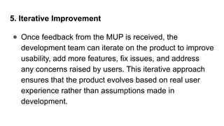 5. Iterative Improvement
● Once feedback from the MUP is received, the
development team can iterate on the product to improve
usability, add more features, fix issues, and address
any concerns raised by users. This iterative approach
ensures that the product evolves based on real user
experience rather than assumptions made in
development.
 