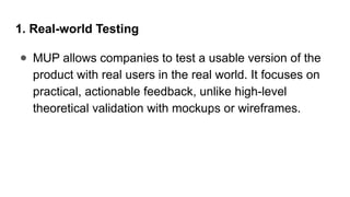 1. Real-world Testing
● MUP allows companies to test a usable version of the
product with real users in the real world. It focuses on
practical, actionable feedback, unlike high-level
theoretical validation with mockups or wireframes.
 