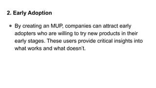 2. Early Adoption
● By creating an MUP, companies can attract early
adopters who are willing to try new products in their
early stages. These users provide critical insights into
what works and what doesn’t.
 