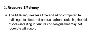 3. Resource Efficiency
● The MUP requires less time and effort compared to
building a full-featured product upfront, reducing the risk
of over-investing in features or designs that may not
resonate with users.
 