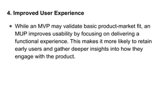 4. Improved User Experience
● While an MVP may validate basic product-market fit, an
MUP improves usability by focusing on delivering a
functional experience. This makes it more likely to retain
early users and gather deeper insights into how they
engage with the product.
 