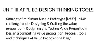 UNIT III APPLIED DESIGN THINKING TOOLS
Concept of Minimum Usable Prototype [MUP] - MUP
challenge brief - Designing & Crafting the value
proposition - Designing and Testing Value Proposition;
Design a compelling value proposition; Process, tools
and techniques of Value Proposition Design
 
