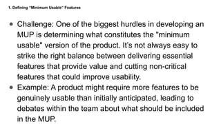 1. Defining “Minimum Usable” Features
● Challenge: One of the biggest hurdles in developing an
MUP is determining what constitutes the "minimum
usable" version of the product. It’s not always easy to
strike the right balance between delivering essential
features that provide value and cutting non-critical
features that could improve usability.
● Example: A product might require more features to be
genuinely usable than initially anticipated, leading to
debates within the team about what should be included
in the MUP.
 