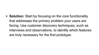 ● Solution: Start by focusing on the core functionality
that addresses the primary problem your users are
facing. Use customer discovery techniques, such as
interviews and observations, to identify which features
are truly necessary for the first prototype.
 