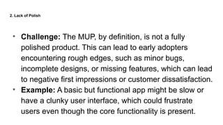 2. Lack of Polish
• Challenge: The MUP, by definition, is not a fully
polished product. This can lead to early adopters
encountering rough edges, such as minor bugs,
incomplete designs, or missing features, which can lead
to negative first impressions or customer dissatisfaction.
• Example: A basic but functional app might be slow or
have a clunky user interface, which could frustrate
users even though the core functionality is present.
 