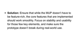 ● Solution: Ensure that while the MUP doesn’t have to
be feature-rich, the core features that are implemented
should work smoothly. Focus on stability and usability
for those few key elements, and make sure the
prototype doesn’t break during real-world use.
 