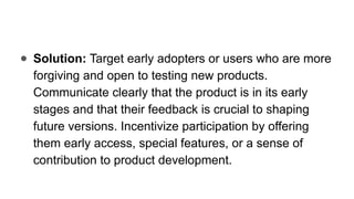 ● Solution: Target early adopters or users who are more
forgiving and open to testing new products.
Communicate clearly that the product is in its early
stages and that their feedback is crucial to shaping
future versions. Incentivize participation by offering
them early access, special features, or a sense of
contribution to product development.
 