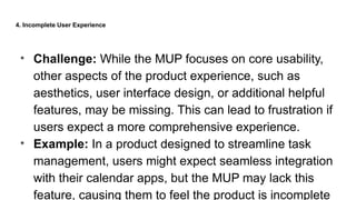 4. Incomplete User Experience
• Challenge: While the MUP focuses on core usability,
other aspects of the product experience, such as
aesthetics, user interface design, or additional helpful
features, may be missing. This can lead to frustration if
users expect a more comprehensive experience.
• Example: In a product designed to streamline task
management, users might expect seamless integration
with their calendar apps, but the MUP may lack this
feature, causing them to feel the product is incomplete
 