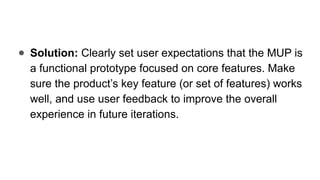 ● Solution: Clearly set user expectations that the MUP is
a functional prototype focused on core features. Make
sure the product’s key feature (or set of features) works
well, and use user feedback to improve the overall
experience in future iterations.
 