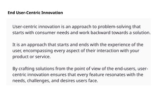 End User-Centric Innovation
User-centric innovation is an approach to problem-solving that
starts with consumer needs and work backward towards a solution.
It is an approach that starts and ends with the experience of the
user, encompassing every aspect of their interaction with your
product or service.
By crafting solutions from the point of view of the end-users, user-
centric innovation ensures that every feature resonates with the
needs, challenges, and desires users face.
 