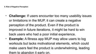 5. Risk of Negative Perception
• Challenge: If users encounter too many usability issues
or limitations in the MUP, it can create a negative
perception of the product. Even if the product is
improved in future iterations, it might be hard to win
back users who had a poor initial experience.
• Example: A fitness app MUP may allow users to log
workouts but lacks motivational elements, which could
make users feel the product is underwhelming, leading
them to abandon it early on.
 