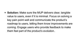 ● Solution: Make sure the MUP delivers clear, tangible
value to users, even if it is minimal. Focus on solving a
key pain point well and communicate the product’s
roadmap to users, letting them know improvements are
coming. Engage users who provide feedback to make
them feel part of the product’s evolution.
 