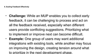 6. Scaling Feedback Effectively
• Challenge: While an MUP enables you to collect early
feedback, it can be challenging to process and act on
all the feedback received, especially when different
users provide conflicting suggestions. Prioritizing what
to implement or improve next can become difficult.
• Example: One group of users may want additional
integrations with existing tools, while another may focus
on improving the design, creating tension around what
to prioritize in the next development phase.
 