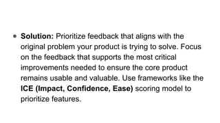 ● Solution: Prioritize feedback that aligns with the
original problem your product is trying to solve. Focus
on the feedback that supports the most critical
improvements needed to ensure the core product
remains usable and valuable. Use frameworks like the
ICE (Impact, Confidence, Ease) scoring model to
prioritize features.
 