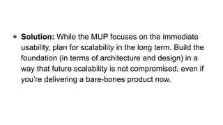 ● Solution: While the MUP focuses on the immediate
usability, plan for scalability in the long term. Build the
foundation (in terms of architecture and design) in a
way that future scalability is not compromised, even if
you’re delivering a bare-bones product now.
 