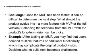 8. Transitioning from MUP to MVP or Full Product
• Challenge: Once the MUP has been tested, it can be
difficult to determine the next step. What should the
product evolve into—a more feature-rich MVP or the full
version? Balancing the feedback from the MUP with the
product’s long-term vision can be tricky.
• Example: After testing an MUP, you may find that users
demand multiple features or additional functionality,
which may complicate the original product vision.
Deciding what to build next becomes challenging.
 