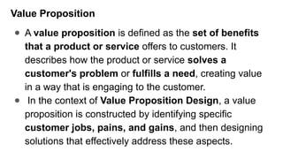 Value Proposition
● A value proposition is defined as the set of benefits
that a product or service offers to customers. It
describes how the product or service solves a
customer's problem or fulfills a need, creating value
in a way that is engaging to the customer.
● In the context of Value Proposition Design, a value
proposition is constructed by identifying specific
customer jobs, pains, and gains, and then designing
solutions that effectively address these aspects.
 
