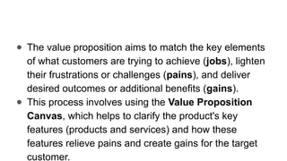 ● The value proposition aims to match the key elements
of what customers are trying to achieve (jobs), lighten
their frustrations or challenges (pains), and deliver
desired outcomes or additional benefits (gains).
● This process involves using the Value Proposition
Canvas, which helps to clarify the product's key
features (products and services) and how these
features relieve pains and create gains for the target
customer.
 