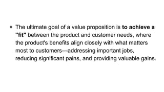 ● The ultimate goal of a value proposition is to achieve a
"fit" between the product and customer needs, where
the product's benefits align closely with what matters
most to customers—addressing important jobs,
reducing significant pains, and providing valuable gains.
 