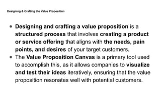 Designing & Crafting the Value Proposition
● Designing and crafting a value proposition is a
structured process that involves creating a product
or service offering that aligns with the needs, pain
points, and desires of your target customers.
● The Value Proposition Canvas is a primary tool used
to accomplish this, as it allows companies to visualize
and test their ideas iteratively, ensuring that the value
proposition resonates well with potential customers.
 