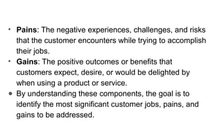 • Pains: The negative experiences, challenges, and risks
that the customer encounters while trying to accomplish
their jobs.
• Gains: The positive outcomes or benefits that
customers expect, desire, or would be delighted by
when using a product or service.
● By understanding these components, the goal is to
identify the most significant customer jobs, pains, and
gains to be addressed.
 