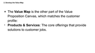 2. Develop the Value Map
● The Value Map is the other part of the Value
Proposition Canvas, which matches the customer
profile:
• Products & Services: The core offerings that provide
solutions to customer jobs.
 
