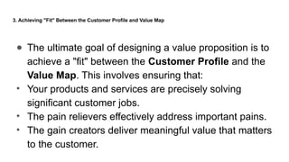 3. Achieving "Fit" Between the Customer Profile and Value Map
● The ultimate goal of designing a value proposition is to
achieve a "fit" between the Customer Profile and the
Value Map. This involves ensuring that:
• Your products and services are precisely solving
significant customer jobs.
• The pain relievers effectively address important pains.
• The gain creators deliver meaningful value that matters
to the customer.
 
