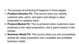 ● The process of achieving fit happens in three stages:
1. Problem-Solution Fit: This occurs when you identify
customer jobs, pains, and gains and design a value
proposition to address them.
2. Product-Market Fit: This is achieved when customers react
positively to the value proposition, and it gains traction in the
market.
3. Business Model Fit: This occurs when you can successfully
embed the value proposition into a scalable and profitable
business model.
 