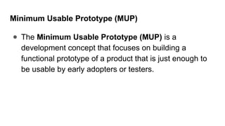 Minimum Usable Prototype (MUP)
● The Minimum Usable Prototype (MUP) is a
development concept that focuses on building a
functional prototype of a product that is just enough to
be usable by early adopters or testers.
 