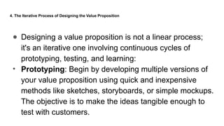 4. The Iterative Process of Designing the Value Proposition
● Designing a value proposition is not a linear process;
it's an iterative one involving continuous cycles of
prototyping, testing, and learning:
• Prototyping: Begin by developing multiple versions of
your value proposition using quick and inexpensive
methods like sketches, storyboards, or simple mockups.
The objective is to make the ideas tangible enough to
test with customers.
 