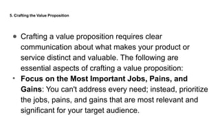 5. Crafting the Value Proposition
● Crafting a value proposition requires clear
communication about what makes your product or
service distinct and valuable. The following are
essential aspects of crafting a value proposition:
• Focus on the Most Important Jobs, Pains, and
Gains: You can't address every need; instead, prioritize
the jobs, pains, and gains that are most relevant and
significant for your target audience.
 