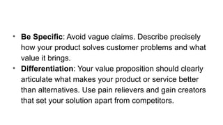 • Be Specific: Avoid vague claims. Describe precisely
how your product solves customer problems and what
value it brings.
• Differentiation: Your value proposition should clearly
articulate what makes your product or service better
than alternatives. Use pain relievers and gain creators
that set your solution apart from competitors.
 