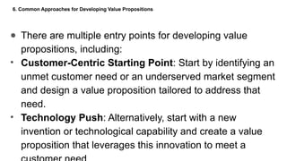6. Common Approaches for Developing Value Propositions
● There are multiple entry points for developing value
propositions, including:
• Customer-Centric Starting Point: Start by identifying an
unmet customer need or an underserved market segment
and design a value proposition tailored to address that
need.
• Technology Push: Alternatively, start with a new
invention or technological capability and create a value
proposition that leverages this innovation to meet a
 