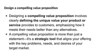 Design a compelling value proposition
● Designing a compelling value proposition involves
clearly defining the unique value your product or
service provides to customers, emphasizing how it
meets their needs better than any alternatives.
● A compelling value proposition is more than just a
statement—it's a strategic tool that aligns your offering
with the key problems, needs, and desires of your
target market.
 