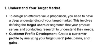 1. Understand Your Target Market
● To design an effective value proposition, you need to have
a deep understanding of your target market. This involves
defining the target users or segments that your product
serves and conducting research to understand their needs.
● Customer Profile Development: Create a customer
profile by analyzing your target users' jobs, pains, and
gains.
 