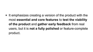 ● It emphasizes creating a version of the product with the
most essential and core features to test the viability
of the product and gather early feedback from real
users, but it is not a fully polished or feature-complete
product.
 