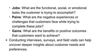• Jobs: What are the functional, social, or emotional
tasks the customer is trying to accomplish?
• Pains: What are the negative experiences or
challenges that customers face while trying to
complete these jobs?
• Gains: What are the benefits or positive outcomes
that customers want to achieve?
● Conducting interviews, surveys, and field visits can help
uncover deeper insights about customer needs and
preferences.
 
