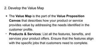 2. Develop the Value Map
● The Value Map is the part of the Value Proposition
Canvas that describes how your product or service
provides value by addressing the needs identified in the
customer profile.
• Products & Services: List all the features, benefits, and
services your product offers. Ensure that the features align
with the specific jobs that customers need to complete.
 