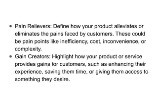 ● Pain Relievers: Define how your product alleviates or
eliminates the pains faced by customers. These could
be pain points like inefficiency, cost, inconvenience, or
complexity.
● Gain Creators: Highlight how your product or service
provides gains for customers, such as enhancing their
experience, saving them time, or giving them access to
something they desire.
 
