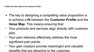 3. Match the Value Map to the Customer Profile
● The key to designing a compelling value proposition is
to achieve a fit between the Customer Profile and the
Value Map. This means ensuring that:
• Your products and services align directly with customer
jobs.
• Your pain relievers effectively address the most
significant pain points.
• Your gain creators provide meaningful and valuable
benefits that are attractive to the customer.
 