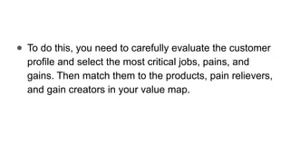 ● To do this, you need to carefully evaluate the customer
profile and select the most critical jobs, pains, and
gains. Then match them to the products, pain relievers,
and gain creators in your value map.
 