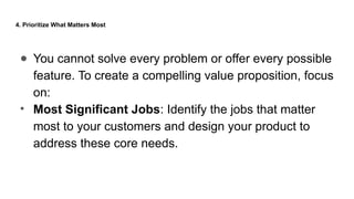 4. Prioritize What Matters Most
● You cannot solve every problem or offer every possible
feature. To create a compelling value proposition, focus
on:
• Most Significant Jobs: Identify the jobs that matter
most to your customers and design your product to
address these core needs.
 