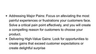 ● Addressing Major Pains: Focus on alleviating the most
painful experiences or frustrations your customers face.
Solve a critical pain point effectively, and you will create
a compelling reason for customers to choose your
product.
● Delivering High-Value Gains: Look for opportunities to
create gains that exceed customer expectations or
create delightful surprise
 